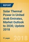Solar Thermal Power in United Arab Emirates, Market Outlook to 2030, Update 2018 - Capacity, Generation, Power Plants, Regulations and Company Profiles - Product Thumbnail Image