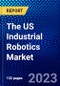 The US Industrial Robotics Market (2023-2028) by Type, Payload, Component, Applications, and Industry, Competitive Analysis, Impact of Covid-19, Impact of Economic Slowdown & Impending Recession with Ansoff Analysis - Product Thumbnail Image