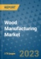Wood Manufacturing Market Outlook: Trends, Strategies, Market Size, Market Share, Growth Opportunities and Companies, 2023-2030 - Product Image