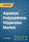 Aqueous Polyurethane Dispersion Market Outlook: Trends, Strategies, Market Size, Market Share, Growth Opportunities and Companies, 2023-2030 - Product Image