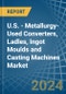 U.S. - Metallurgy-Used Converters, Ladles, Ingot Moulds and Casting Machines - Market Analysis, Forecast, Size, Trends and Insights - Product Thumbnail Image