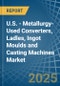 U.S. - Metallurgy-Used Converters, Ladles, Ingot Moulds and Casting Machines - Market Analysis, Forecast, Size, Trends and Insights - Product Thumbnail Image