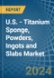 U.S. - Titanium Sponge, Powders, Ingots and Slabs - Market Analysis, Forecast, Size, Trends and Insights - Product Image