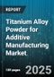 Titanium Alloy Powder for Additive Manufacturing Market - Cumulative Impact of United States Tariffs 2025 - Global Forecast to 2030 - Product Thumbnail Image