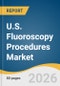 U.S. Fluoroscopy Procedures Market Size, Share & Trends Analysis Report by Type, CPT, End Use, and Growth Forecasts, 2026-2033 - Product Image