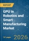 GPU in Robotics and Smart Manufacturing - Market Share Analysis, Industry Trends & Statistics, Growth Forecasts (2026-2031) - Product Image